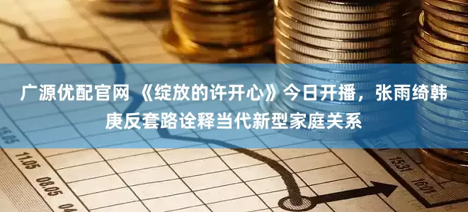 广源优配官网 《绽放的许开心》今日开播，张雨绮韩庚反套路诠释当代新型家庭关系