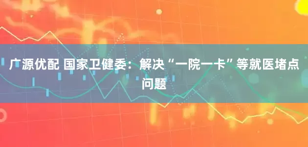 广源优配 国家卫健委：解决“一院一卡”等就医堵点问题