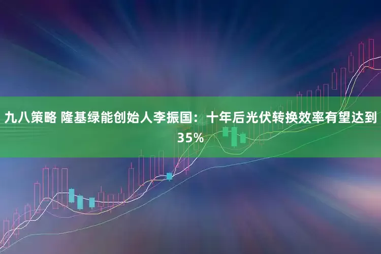 九八策略 隆基绿能创始人李振国：十年后光伏转换效率有望达到35%