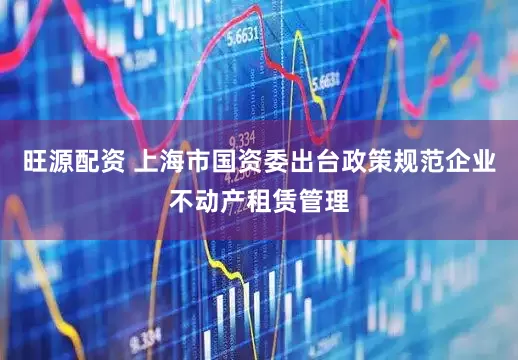 旺源配资 上海市国资委出台政策规范企业不动产租赁管理