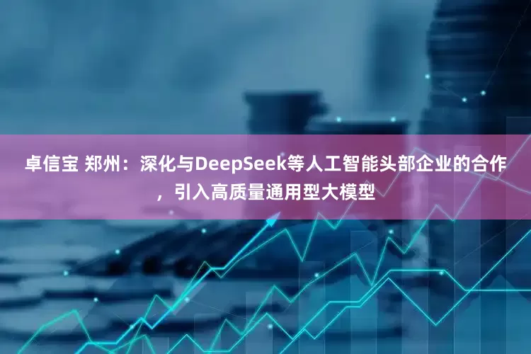 卓信宝 郑州：深化与DeepSeek等人工智能头部企业的合作，引入高质量通用型大模型