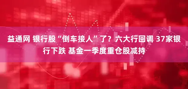 益通网 银行股“倒车接人”了？六大行回调 37家银行下跌 基金一季度重仓股减持