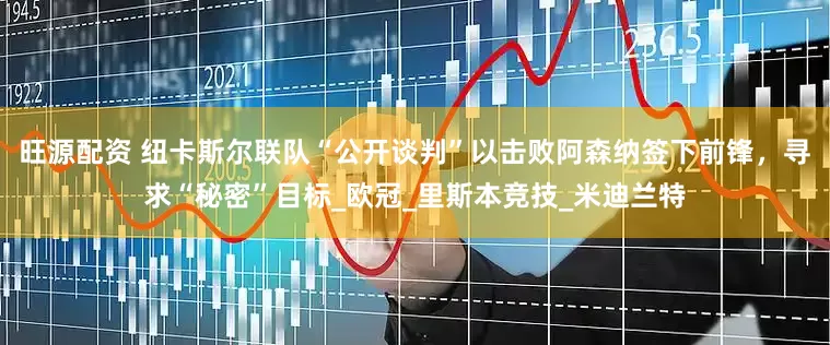 旺源配资 纽卡斯尔联队“公开谈判”以击败阿森纳签下前锋，寻求“秘密”目标_欧冠_里斯本竞技_米迪兰特