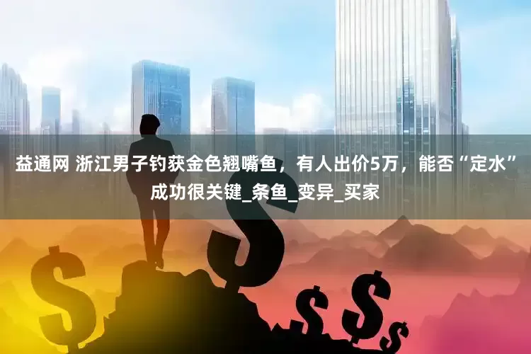 益通网 浙江男子钓获金色翘嘴鱼，有人出价5万，能否“定水”成功很关键_条鱼_变异_买家