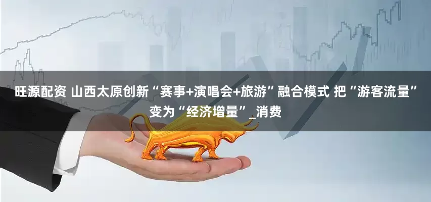 旺源配资 山西太原创新“赛事+演唱会+旅游”融合模式 把“游客流量”变为“经济增量”_消费