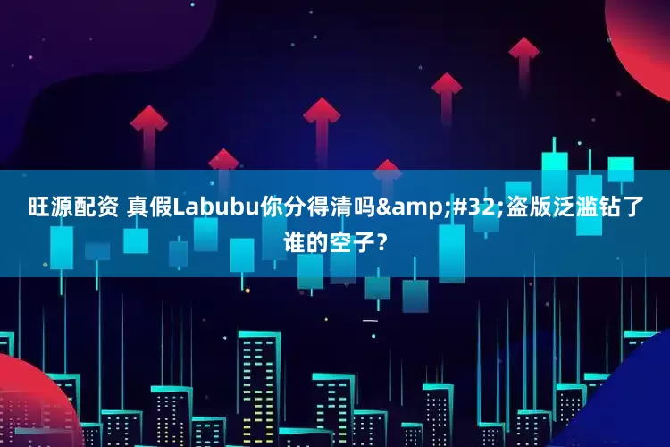 旺源配资 真假Labubu你分得清吗&#32;盗版泛滥钻了谁的空子？