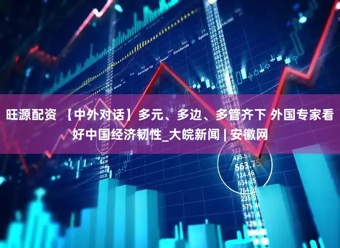 旺源配资 【中外对话】多元、多边、多管齐下 外国专家看好中国经济韧性_大皖新闻 | 安徽网