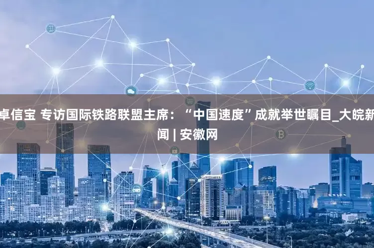 卓信宝 专访国际铁路联盟主席：“中国速度”成就举世瞩目_大皖新闻 | 安徽网