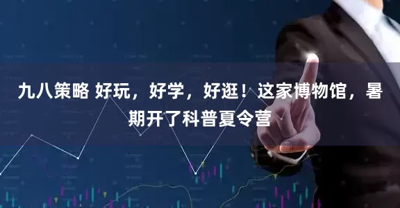 九八策略 好玩，好学，好逛！这家博物馆，暑期开了科普夏令营