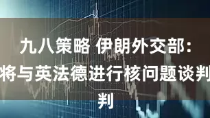 九八策略 伊朗外交部：将与英法德进行核问题谈判
