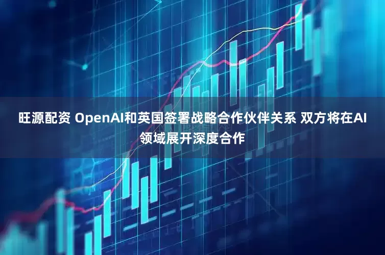 旺源配资 OpenAI和英国签署战略合作伙伴关系 双方将在AI领域展开深度合作