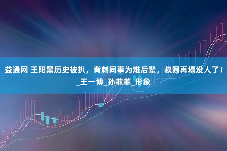 益通网 王阳黑历史被扒，背刺同事为难后辈，叔圈再塌没人了！_王一博_孙菲菲_形象