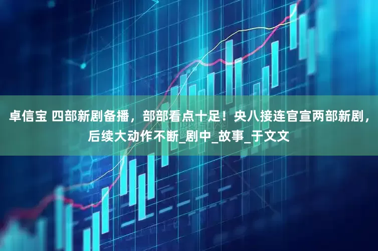 卓信宝 四部新剧备播，部部看点十足！央八接连官宣两部新剧，后续大动作不断_剧中_故事_于文文
