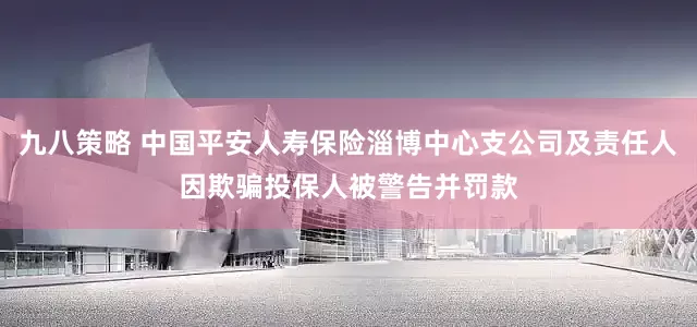 九八策略 中国平安人寿保险淄博中心支公司及责任人因欺骗投保人被警告并罚款