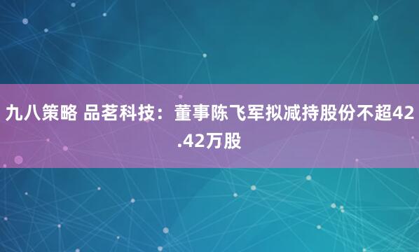 九八策略 品茗科技：董事陈飞军拟减持股份不超42.42万股