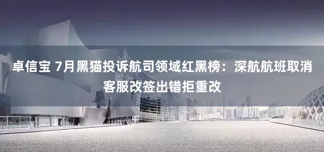 卓信宝 7月黑猫投诉航司领域红黑榜：深航航班取消客服改签出错拒重改