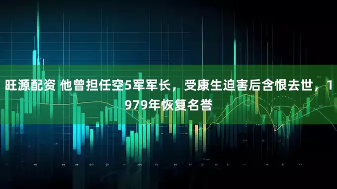 旺源配资 他曾担任空5军军长，受康生迫害后含恨去世，1979年恢复名誉
