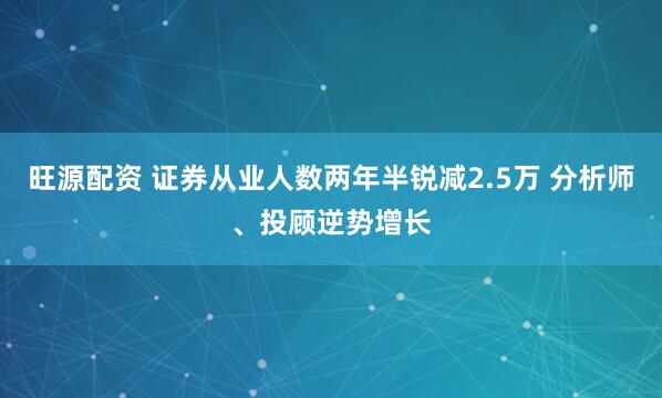 旺源配资 证券从业人数两年半锐减2.5万 分析师、投顾逆势增长