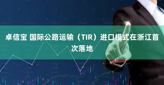 卓信宝 国际公路运输(TIR)进口模式在浙江首次落地