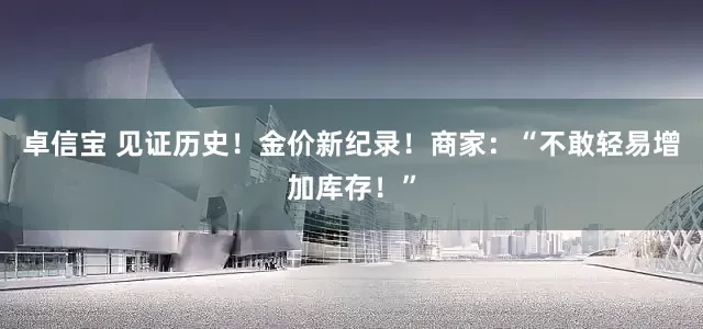 卓信宝 见证历史！金价新纪录！商家：“不敢轻易增加库存！”