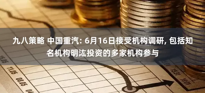 九八策略 中国重汽: 6月16日接受机构调研, 包括知名机构明汯投资的多家机构参与